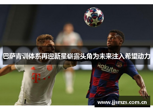 巴萨青训体系再迎新星崭露头角为未来注入希望动力 巴萨青训体系再迎新星崭露头角为未来注入希望动力